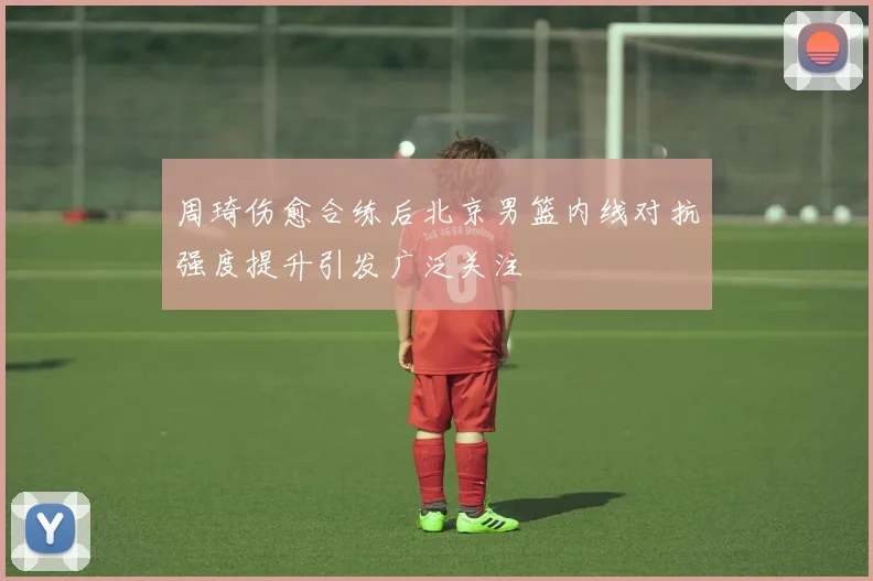 周琦伤愈合练后北京男篮内线对抗强度提升引发广泛关注