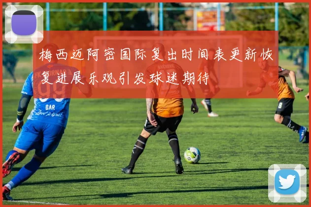 梅西迈阿密国际复出时间表更新恢复进展乐观引发球迷期待