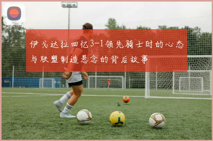 伊戈达拉回忆3-1领先骑士时的心态与联盟制造悬念的背后故事