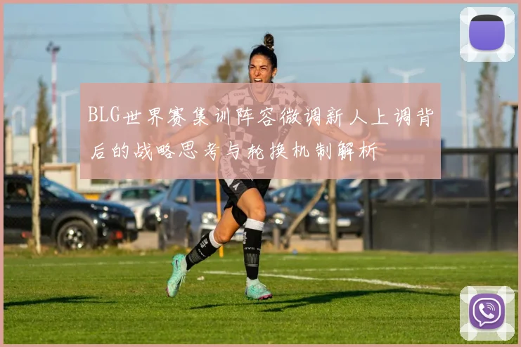 BLG世界赛集训阵容微调新人上调背后的战略思考与轮换机制解析