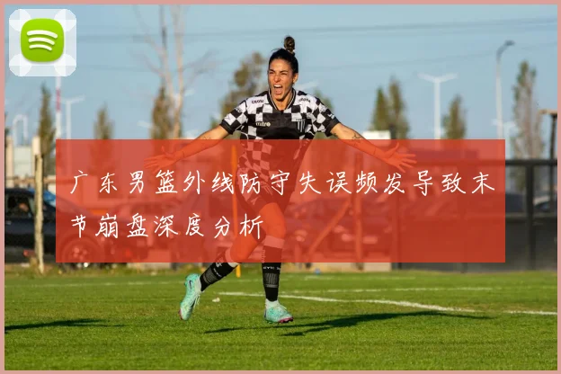 广东男篮外线防守失误频发导致末节崩盘深度分析