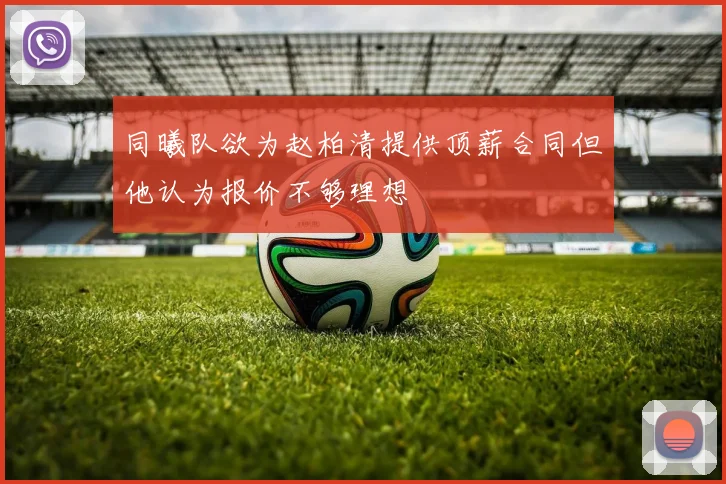 同曦队欲为赵柏清提供顶薪合同但他认为报价不够理想