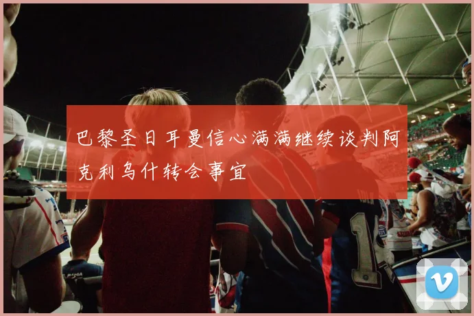 巴黎圣日耳曼信心满满继续谈判阿克利乌什转会事宜