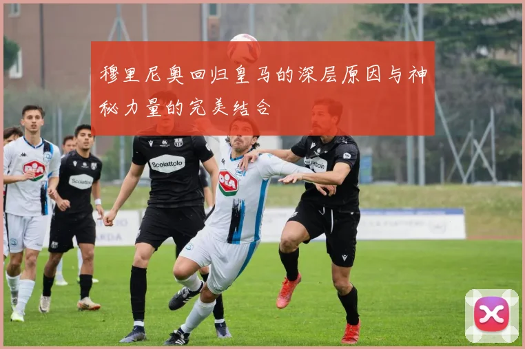 穆里尼奥回归皇马的深层原因与神秘力量的完美结合